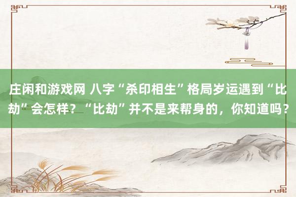 莊閑和游戲網(wǎng) 八字“殺印相生”格局歲運(yùn)遇到“比劫”會(huì)怎樣？“比劫”并不是來(lái)幫身的，你知道嗎？