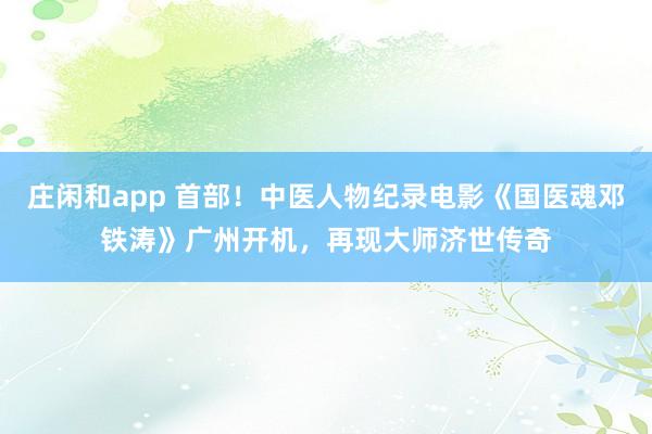 莊閑和app 首部！中醫(yī)人物紀錄電影《國醫(yī)魂鄧鐵濤》廣州開機，再現(xiàn)大師濟世傳奇