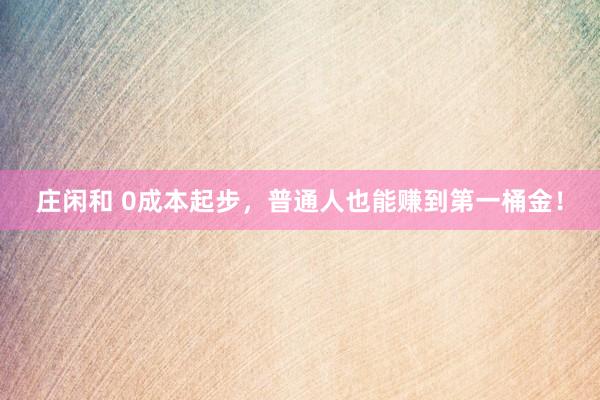 莊閑和 0成本起步，普通人也能賺到第一桶金！