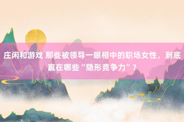 莊閑和游戲 那些被領導一眼相中的職場女性，到底贏在哪些“隱形競爭力”？