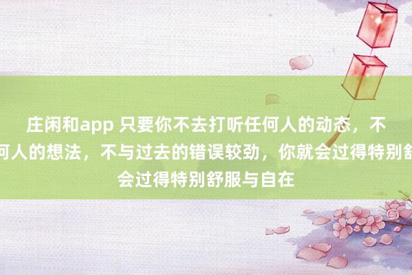 莊閑和app 只要你不去打聽任何人的動(dòng)態(tài)，不去琢磨任何人的想法，不與過去的錯(cuò)誤較勁，你就會(huì)過得特別舒服與自在