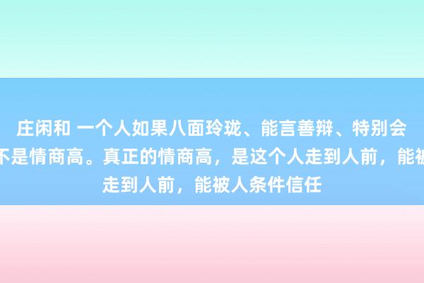莊閑和 一個(gè)人如果八面玲瓏、能言善辯、特別會(huì)來事，這并不是情商高。真正的情商高，是這個(gè)人走到人前，能被人條件信任