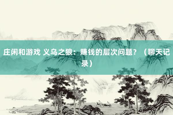 莊閑和游戲 義烏之狼：賺錢的層次問題？（聊天記錄）