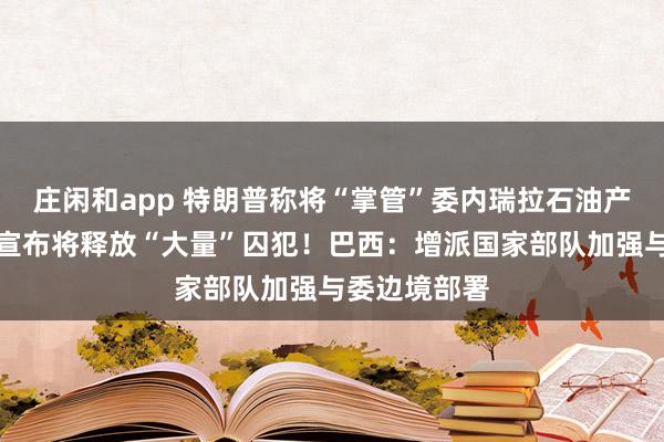 莊閑和app 特朗普稱將“掌管”委內瑞拉石油產業！委政府宣布將釋放“大量”囚犯！巴西：增派國家部隊加強與委邊境部署