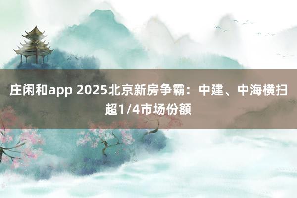 莊閑和app 2025北京新房爭(zhēng)霸：中建、中海橫掃超1/4市場(chǎng)份額