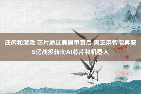 莊閑和游戲 芯片通過美國審查后 黑芝麻智能再獲5億戰(zhàn)投轉(zhuǎn)向AI芯片和機器人
