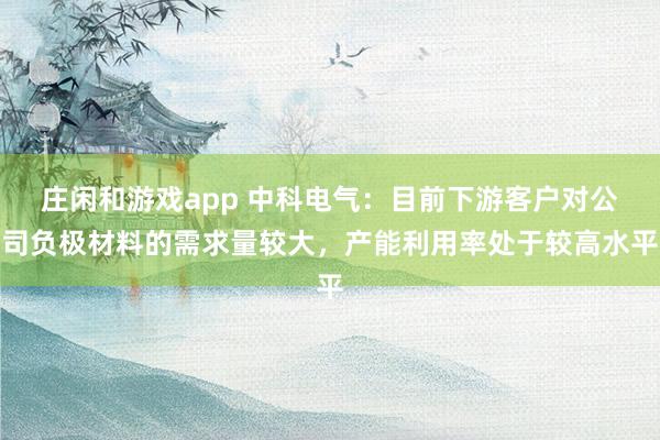 莊閑和游戲app 中科電氣：目前下游客戶對公司負(fù)極材料的需求量較大，產(chǎn)能利用率處于較高水平