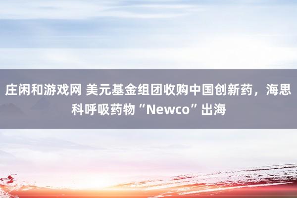 莊閑和游戲網 美元基金組團收購中國創新藥，海思科呼吸藥物“Newco”出海