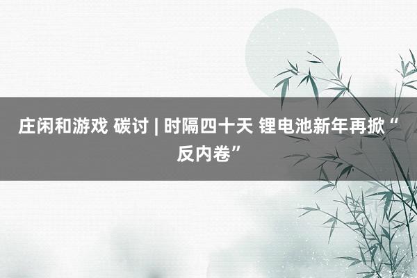 莊閑和游戲 碳討 | 時隔四十天 鋰電池新年再掀“反內卷”