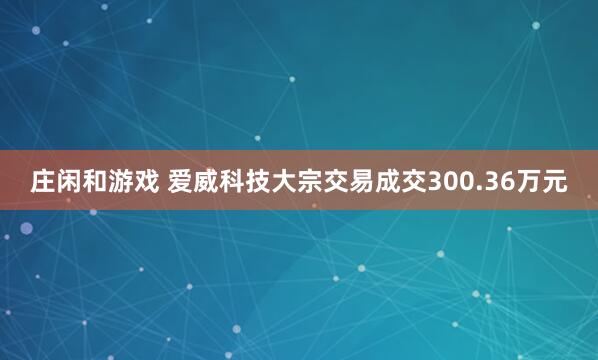 莊閑和游戲 愛(ài)威科技大宗交易成交300.36萬(wàn)元