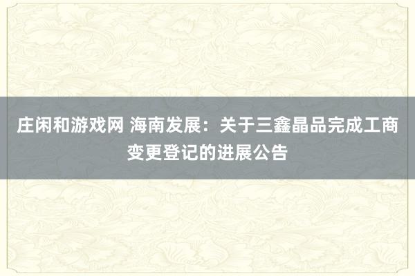 莊閑和游戲網 海南發展：關于三鑫晶品完成工商變更登記的進展公告