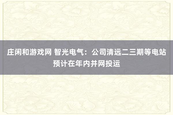 莊閑和游戲網(wǎng) 智光電氣：公司清遠(yuǎn)二三期等電站預(yù)計在年內(nèi)并網(wǎng)投運