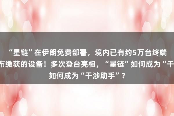 “星鏈”在伊朗免費(fèi)部署，境內(nèi)已有約5萬(wàn)臺(tái)終端，伊方公布繳獲的設(shè)備！多次登臺(tái)亮相，“星鏈”如何成為“干涉助手”？