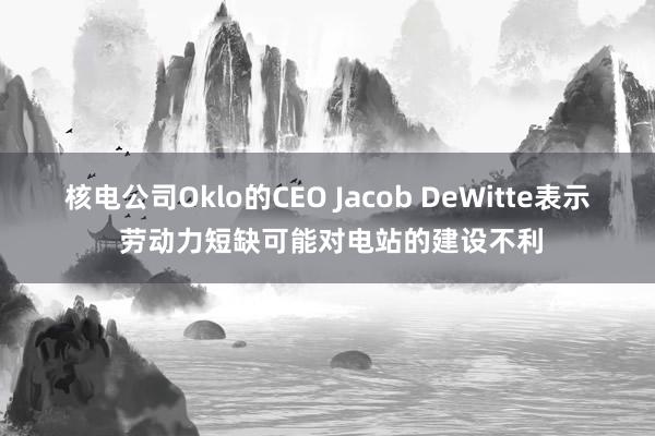 核電公司Oklo的CEO Jacob DeWitte表示 勞動力短缺可能對電站的建設不利
