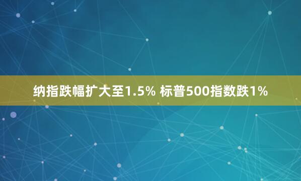 納指跌幅擴大至1.5% 標(biāo)普500指數(shù)跌1%