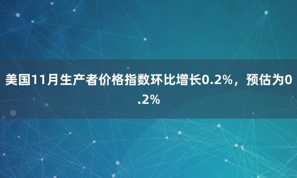 美國11月生產(chǎn)者價格指數(shù)環(huán)比增長0.2%，預(yù)估為0.2%