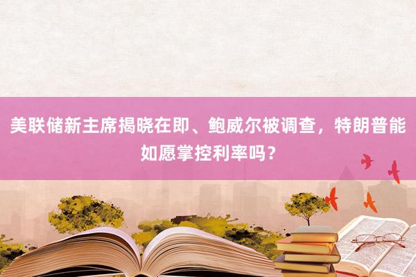 美聯儲新主席揭曉在即、鮑威爾被調查，特朗普能如愿掌控利率嗎？