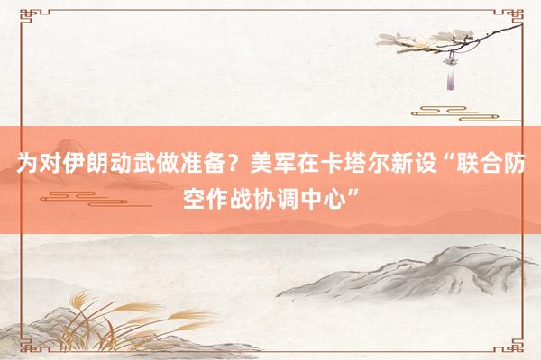 為對伊朗動武做準(zhǔn)備？美軍在卡塔爾新設(shè)“聯(lián)合防空作戰(zhàn)協(xié)調(diào)中心”