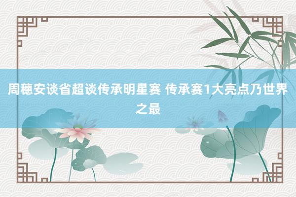 周穗安談省超談傳承明星賽 傳承賽1大亮點(diǎn)乃世界之最
