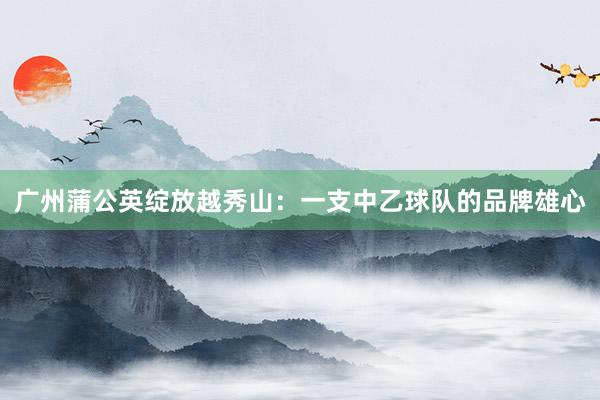 廣州蒲公英綻放越秀山：一支中乙球隊(duì)的品牌雄心
