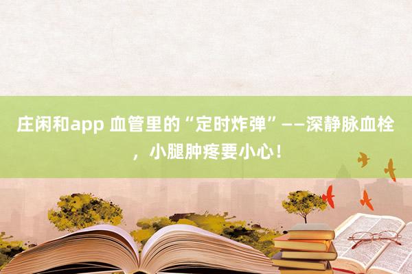 莊閑和app 血管里的“定時炸彈”——深靜脈血栓，小腿腫疼要小心！