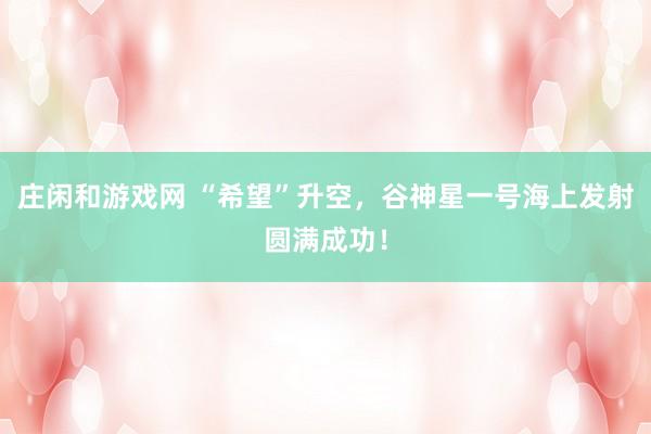 莊閑和游戲網(wǎng) “希望”升空，谷神星一號海上發(fā)射圓滿成功！