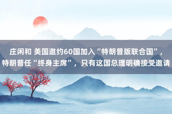 莊閑和 美國邀約60國加入“特朗普版聯合國”，特朗普任“終身主席”，只有這國總理明確接受邀請