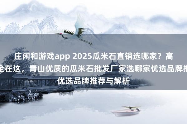 莊閑和游戲app 2025瓜米石直銷選哪家？高評(píng)價(jià)廠家全在這，青山優(yōu)質(zhì)的瓜米石批發(fā)廠家選哪家優(yōu)選品牌推薦與解析