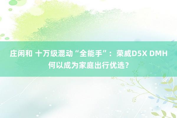 莊閑和 十萬(wàn)級(jí)混動(dòng)“全能手”：榮威D5X DMH何以成為家庭出行優(yōu)選？