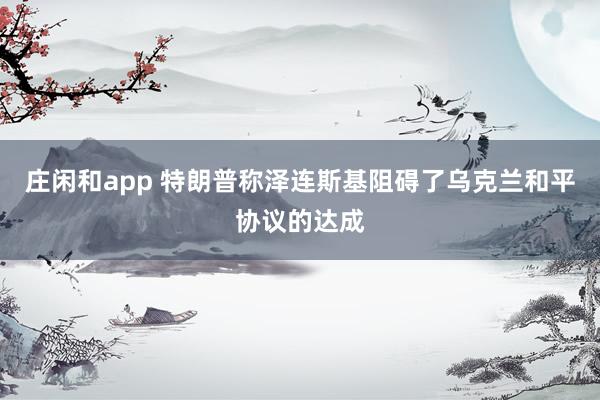 莊閑和app 特朗普稱澤連斯基阻礙了烏克蘭和平協議的達成