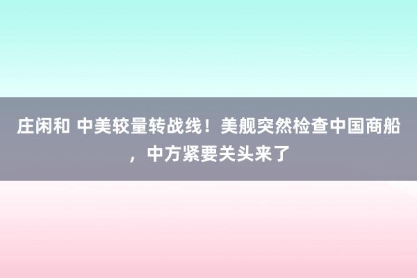 莊閑和 中美較量轉(zhuǎn)戰(zhàn)線！美艦突然檢查中國(guó)商船，中方緊要關(guān)頭來了