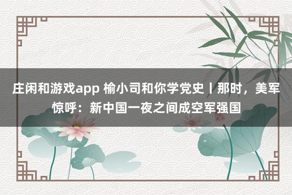 莊閑和游戲app 榆小司和你學黨史丨那時，美軍驚呼：新中國一夜之間成空軍強國