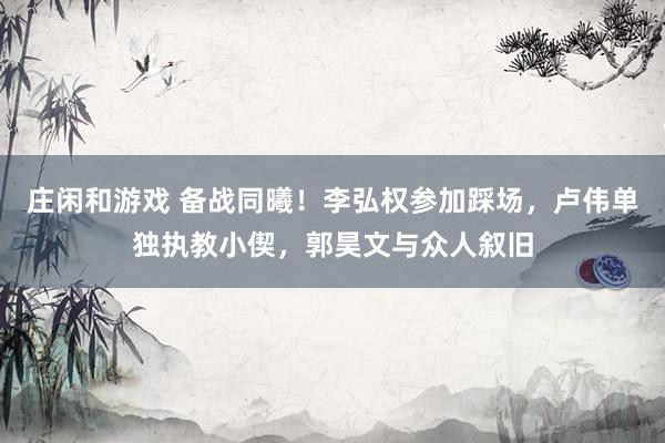 莊閑和游戲 備戰(zhàn)同曦！李弘權參加踩場，盧偉單獨執(zhí)教小偰，郭昊文與眾人敘舊
