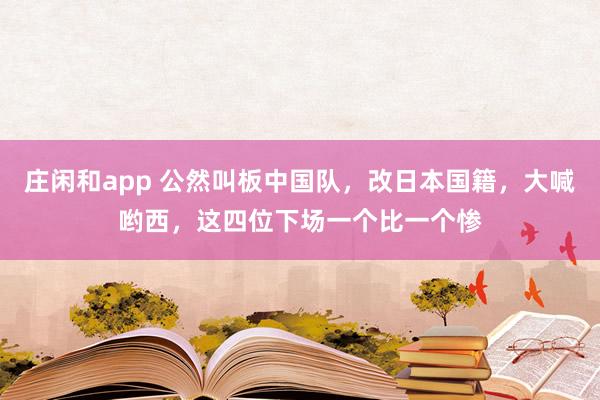 莊閑和app 公然叫板中國(guó)隊(duì)，改日本國(guó)籍，大喊喲西，這四位下場(chǎng)一個(gè)比一個(gè)慘