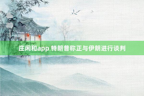莊閑和app 特朗普稱(chēng)正與伊朗進(jìn)行談判